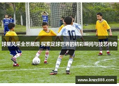 球星风采全景展现 探索足球世界的精彩瞬间与技艺传奇