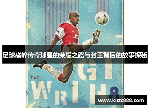足球巅峰传奇球星的荣耀之路与封王背后的故事探秘