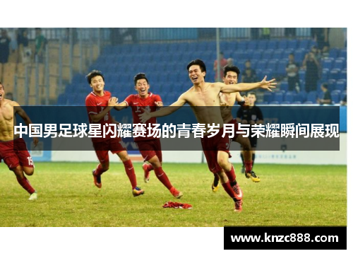 中国男足球星闪耀赛场的青春岁月与荣耀瞬间展现