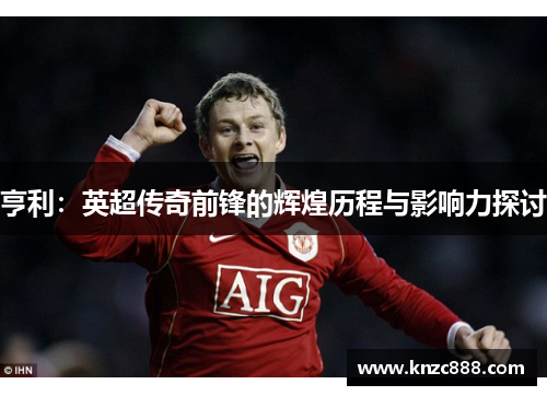 亨利：英超传奇前锋的辉煌历程与影响力探讨