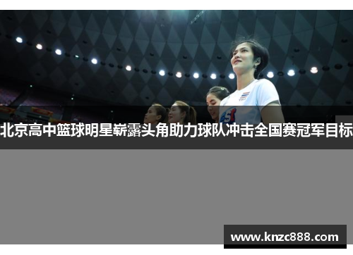 北京高中篮球明星崭露头角助力球队冲击全国赛冠军目标