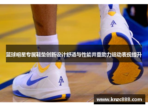篮球明星专属鞋垫创新设计舒适与性能并重助力运动表现提升