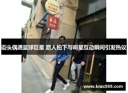 街头偶遇篮球巨星 路人拍下与明星互动瞬间引发热议
