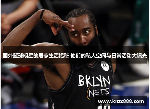 国外篮球明星的居家生活揭秘 他们的私人空间与日常活动大曝光