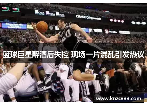 篮球巨星醉酒后失控 现场一片混乱引发热议