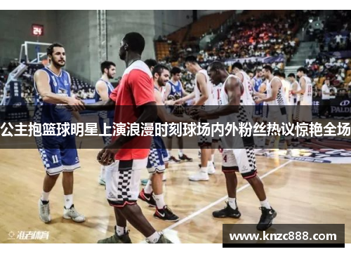 公主抱篮球明星上演浪漫时刻球场内外粉丝热议惊艳全场