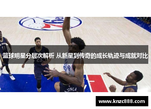 篮球明星分层次解析 从新星到传奇的成长轨迹与成就对比