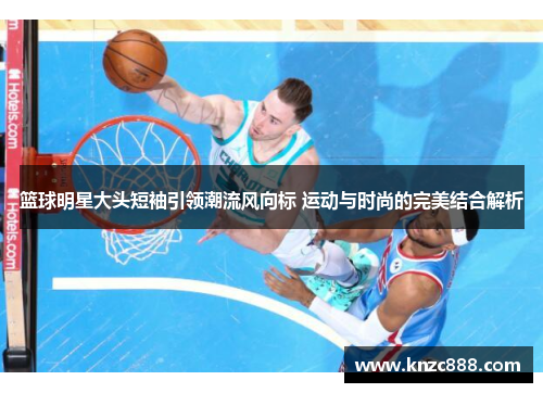 篮球明星大头短袖引领潮流风向标 运动与时尚的完美结合解析