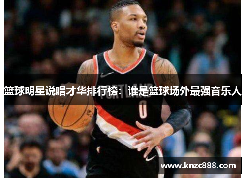 篮球明星说唱才华排行榜：谁是篮球场外最强音乐人