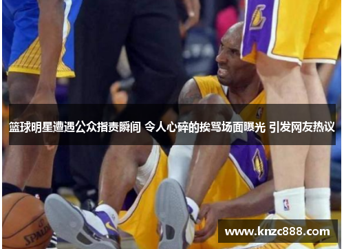 篮球明星遭遇公众指责瞬间 令人心碎的挨骂场面曝光 引发网友热议