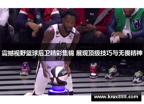 震撼视野篮球后卫精彩集锦 展现顶级技巧与无畏精神